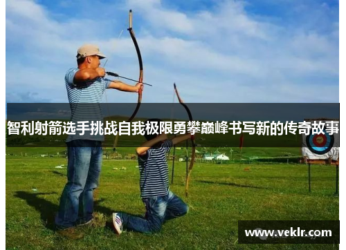 智利射箭选手挑战自我极限勇攀巅峰书写新的传奇故事